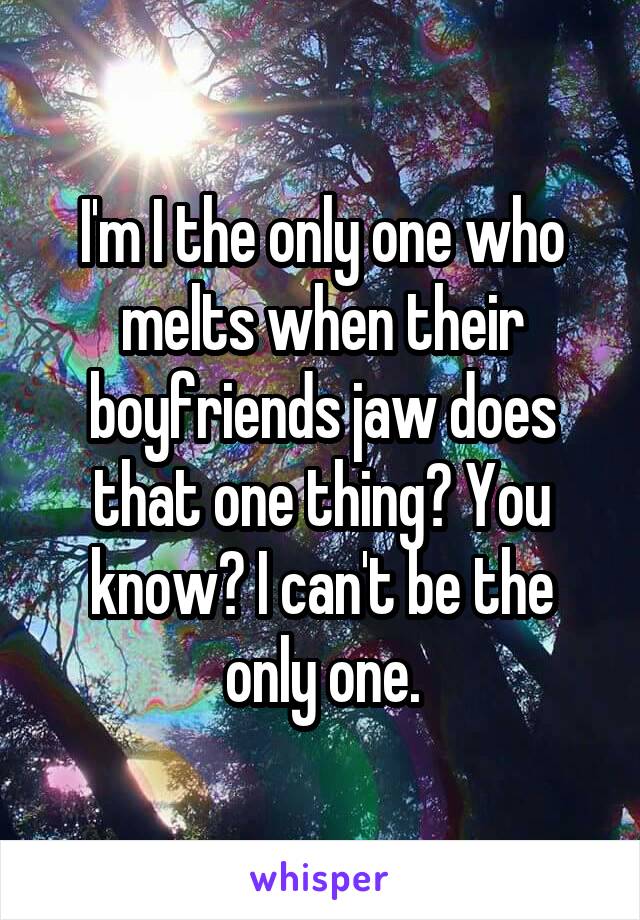 I'm I the only one who melts when their boyfriends jaw does that one thing? You know? I can't be the only one.