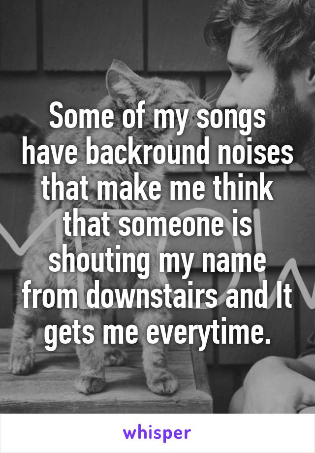 Some of my songs have backround noises that make me think that someone is shouting my name from downstairs and It gets me everytime.