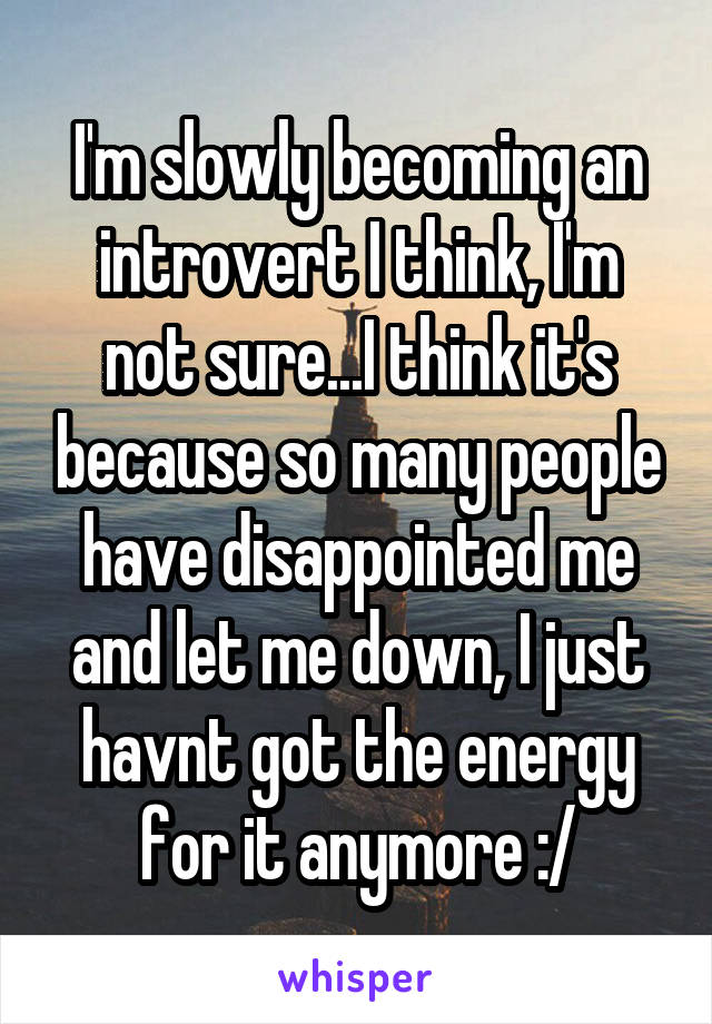 I'm slowly becoming an introvert I think, I'm not sure...I think it's because so many people have disappointed me and let me down, I just havnt got the energy for it anymore :/