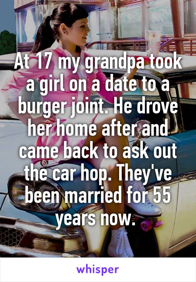 At 17 my grandpa took a girl on a date to a burger joint. He drove her home after and came back to ask out the car hop. They've been married for 55 years now. 