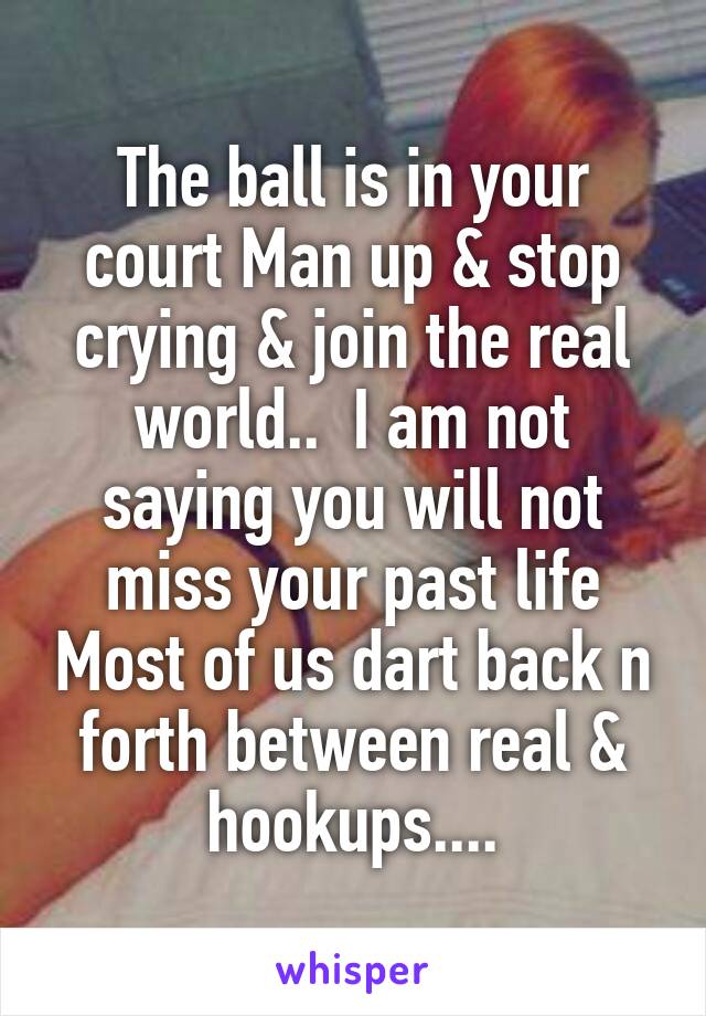 The ball is in your court Man up & stop crying & join the real world..  I am not saying you will not miss your past life Most of us dart back n forth between real & hookups....