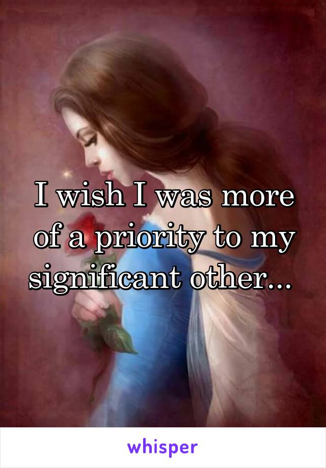 I wish I was more of a priority to my significant other... 