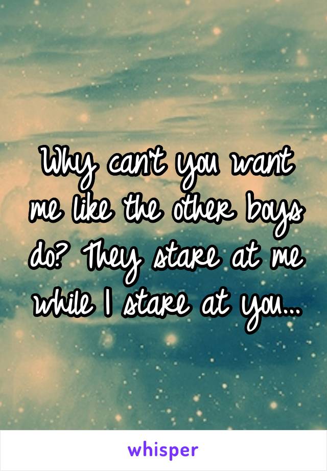 Why can't you want me like the other boys do? They stare at me while I stare at you...