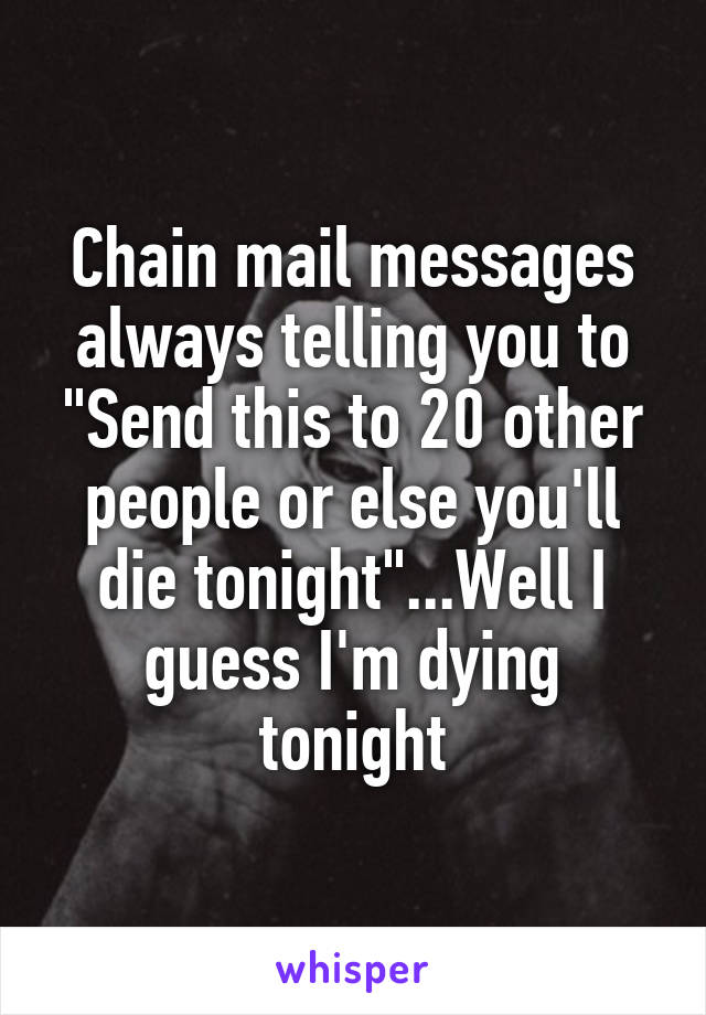 Chain mail messages always telling you to "Send this to 20 other people or else you'll die tonight"...Well I guess I'm dying tonight