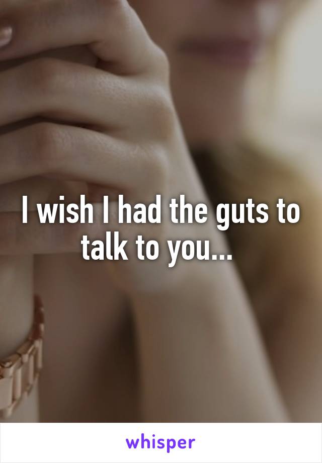 I wish I had the guts to talk to you... 