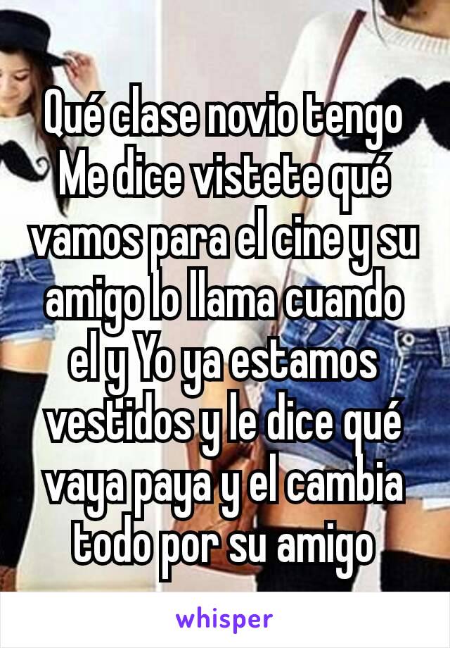 Qué clase novio tengo Me dice vistete qué vamos para el cine y su amigo lo llama cuando el y Yo ya estamos vestidos y le dice qué vaya paya y el cambia todo por su amigo