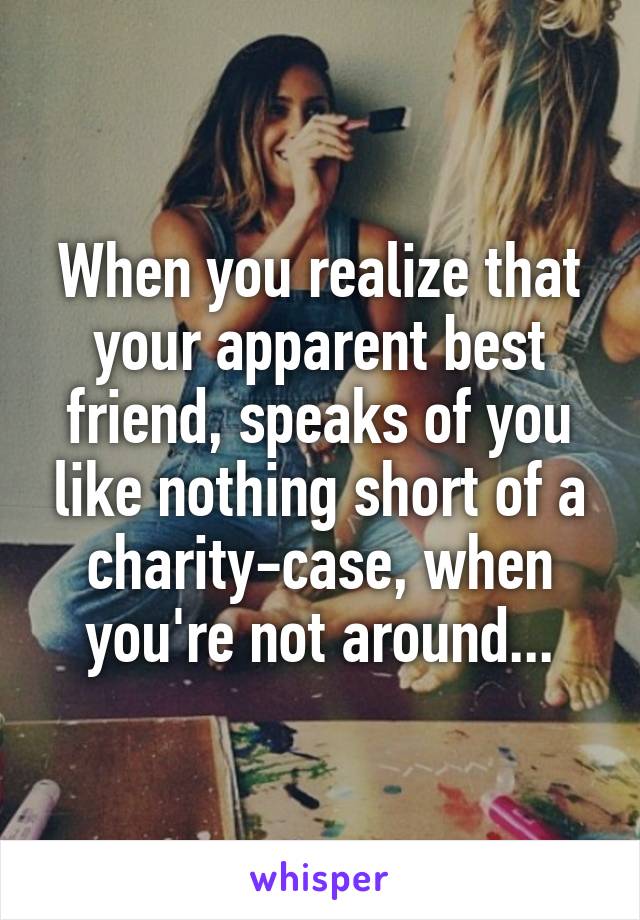 When you realize that your apparent best friend, speaks of you like nothing short of a charity-case, when you're not around...