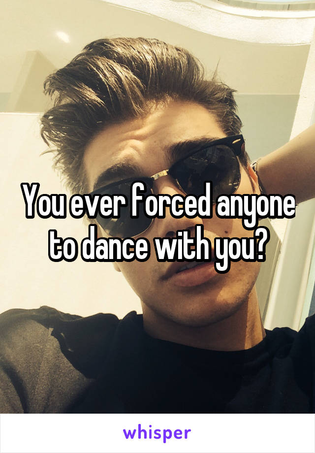 You ever forced anyone to dance with you?