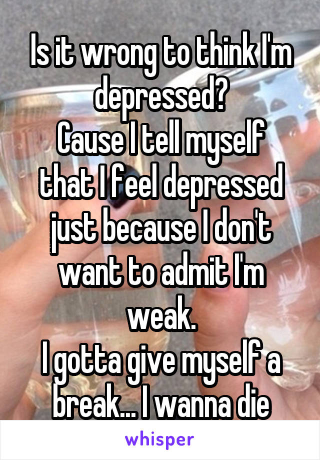 Is it wrong to think I'm depressed?
Cause I tell myself that I feel depressed just because I don't want to admit I'm weak.
I gotta give myself a break... I wanna die