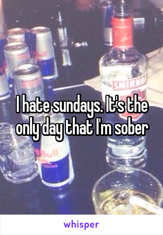 I hate sundays. It's the only day that I'm sober