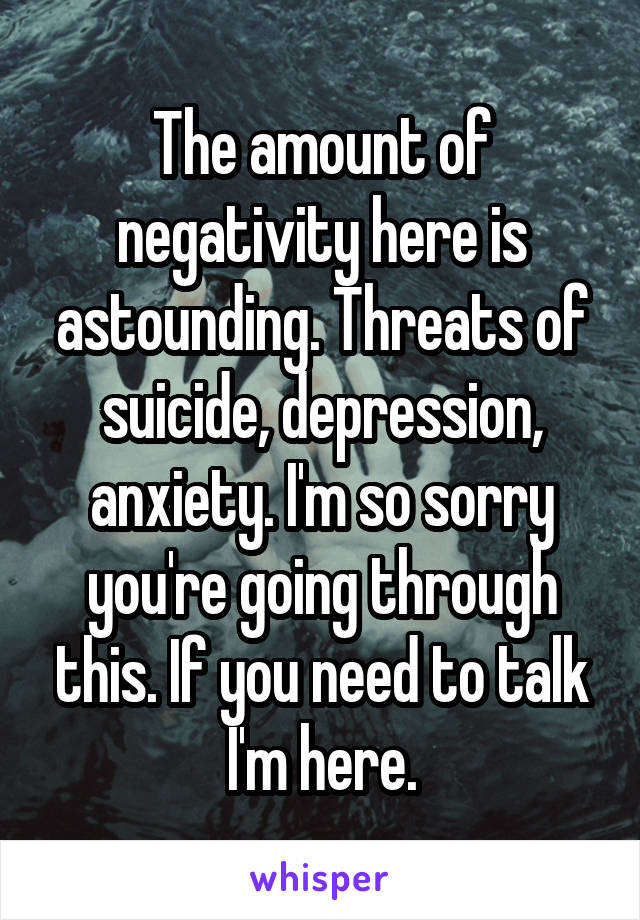 The amount of negativity here is astounding. Threats of suicide, depression, anxiety. I'm so sorry you're going through this. If you need to talk I'm here.