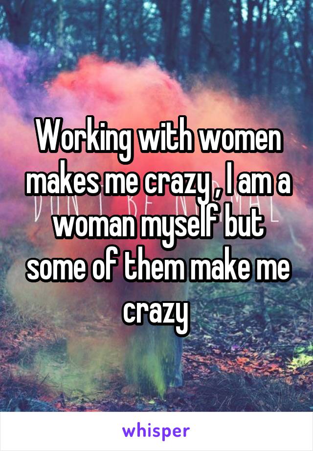 Working with women makes me crazy , I am a woman myself but some of them make me crazy 