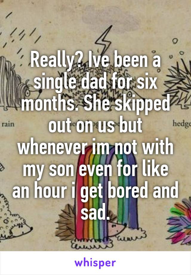 Really? Ive been a single dad for six months. She skipped out on us but whenever im not with my son even for like an hour i get bored and sad.