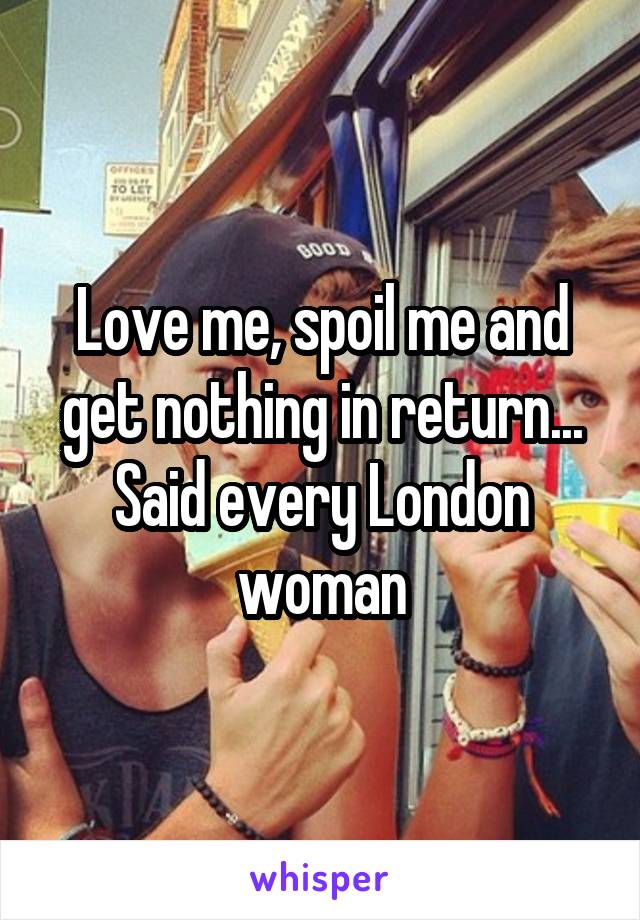 Love me, spoil me and get nothing in return...
Said every London woman