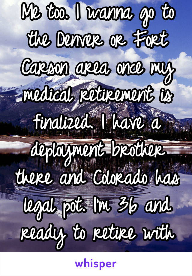 Me too. I wanna go to the Denver or Fort Carson area once my medical retirement is finalized. I have a deployment brother there and Colorado has legal pot. I'm 36 and ready to retire with a smile ;)