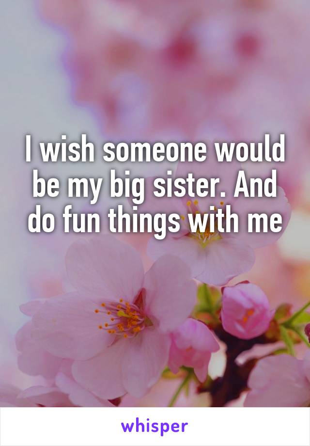 I wish someone would be my big sister. And do fun things with me

