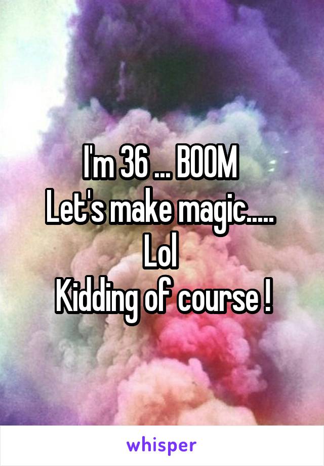 I'm 36 ... BOOM 
Let's make magic..... 
Lol 
Kidding of course !