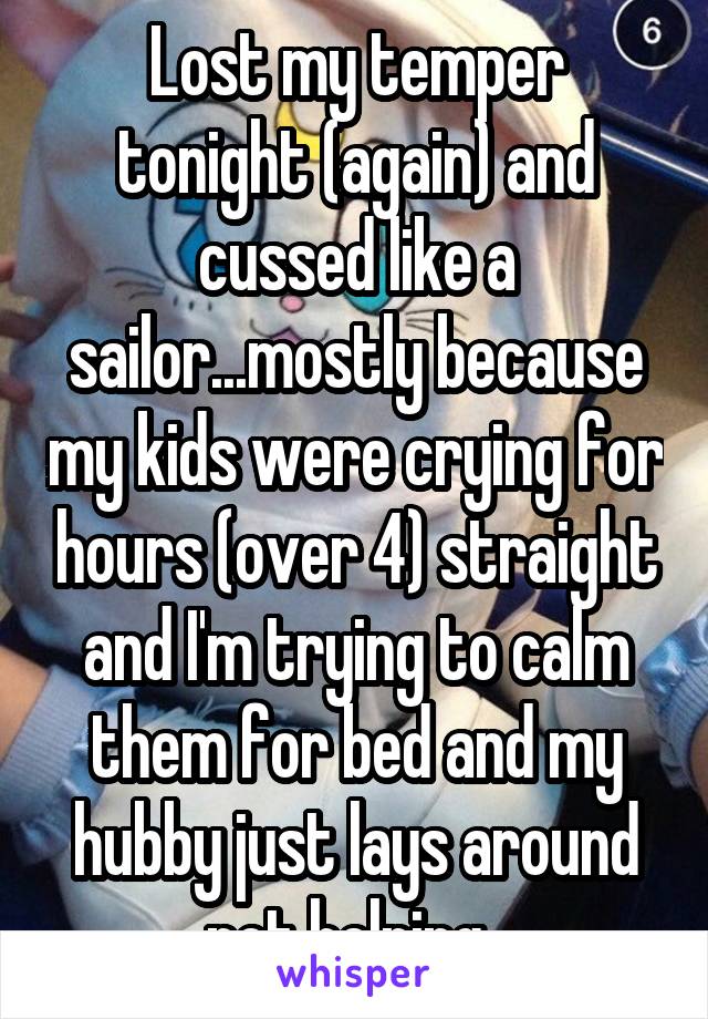 Lost my temper tonight (again) and cussed like a sailor...mostly because my kids were crying for hours (over 4) straight and I'm trying to calm them for bed and my hubby just lays around not helping..