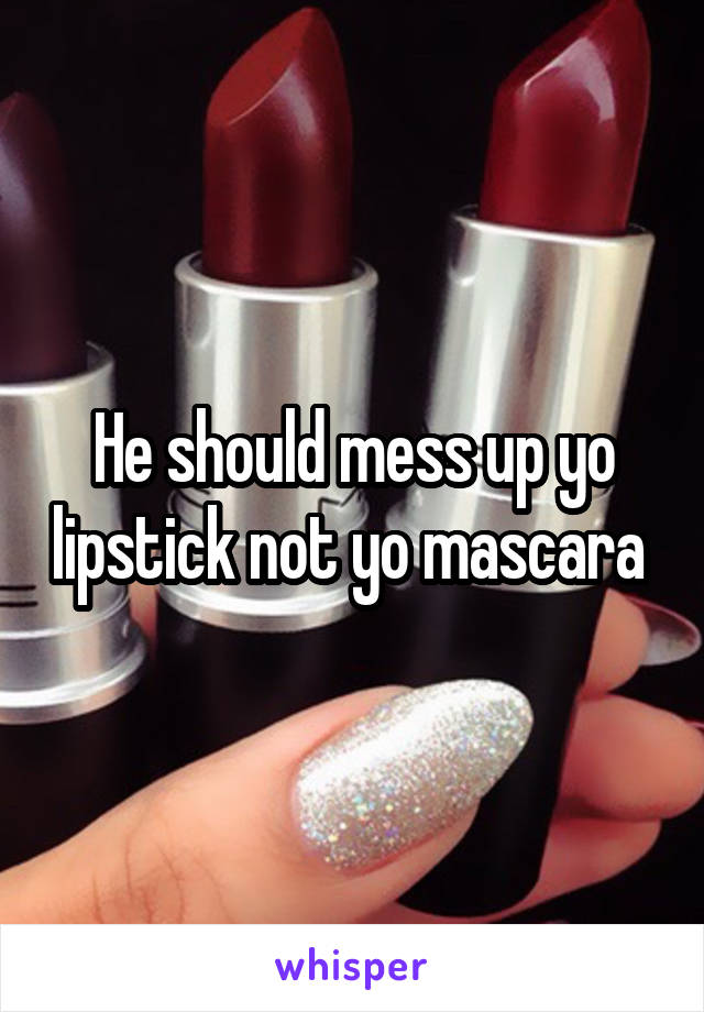 He should mess up yo lipstick not yo mascara 