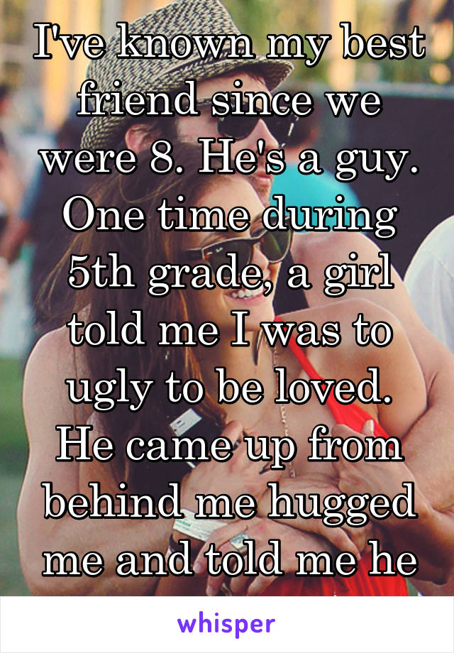 I've known my best friend since we were 8. He's a guy. One time during 5th grade, a girl told me I was to ugly to be loved. He came up from behind me hugged me and told me he loved me. 