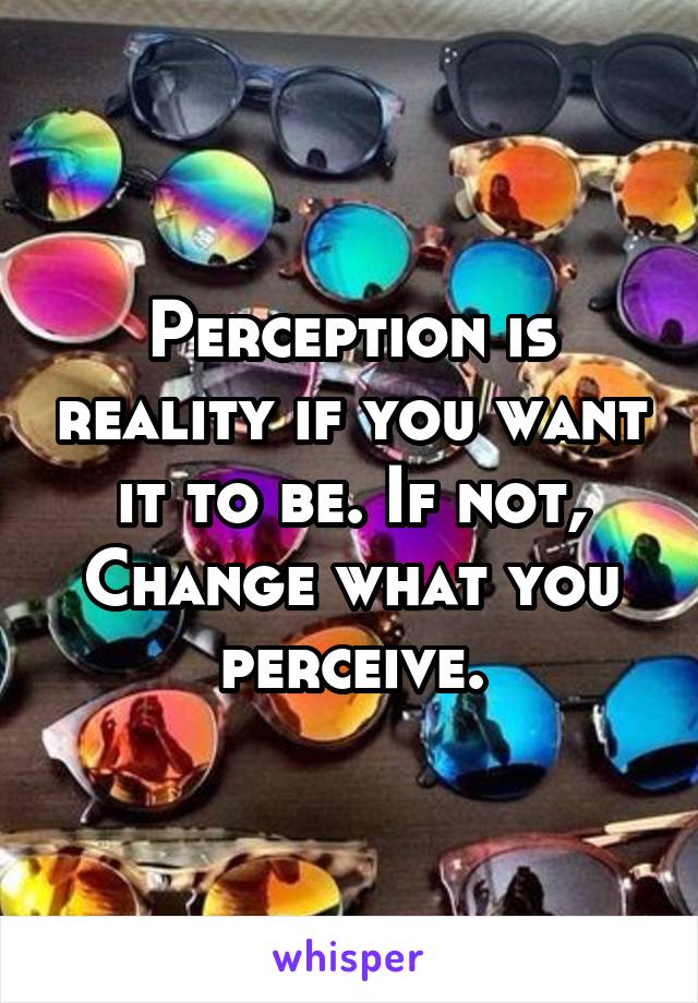 Perception is reality if you want it to be. If not, Change what you perceive.