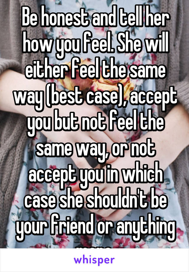 Be honest and tell her how you feel. She will either feel the same way (best case), accept you but not feel the same way, or not accept you in which case she shouldn't be your friend or anything more.