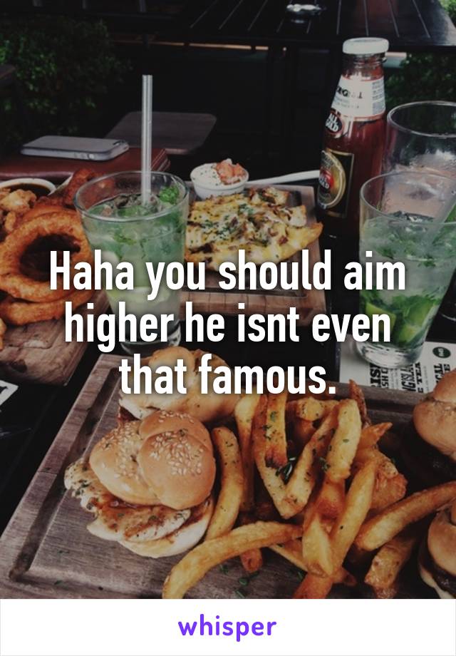 Haha you should aim higher he isnt even that famous.