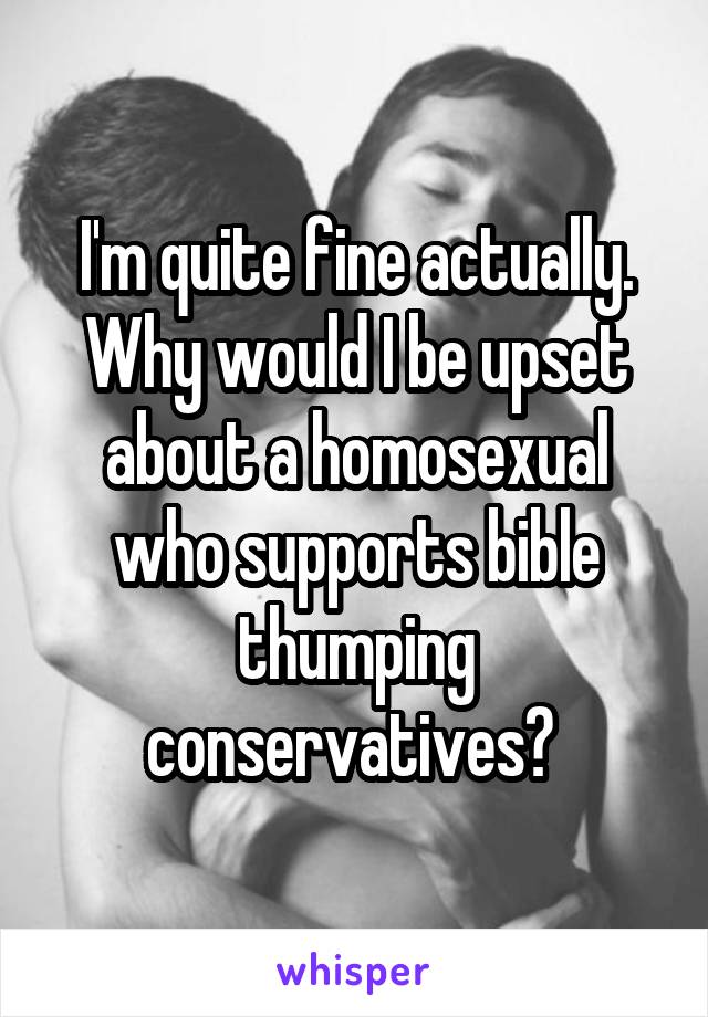 I'm quite fine actually. Why would I be upset about a homosexual who supports bible thumping conservatives? 