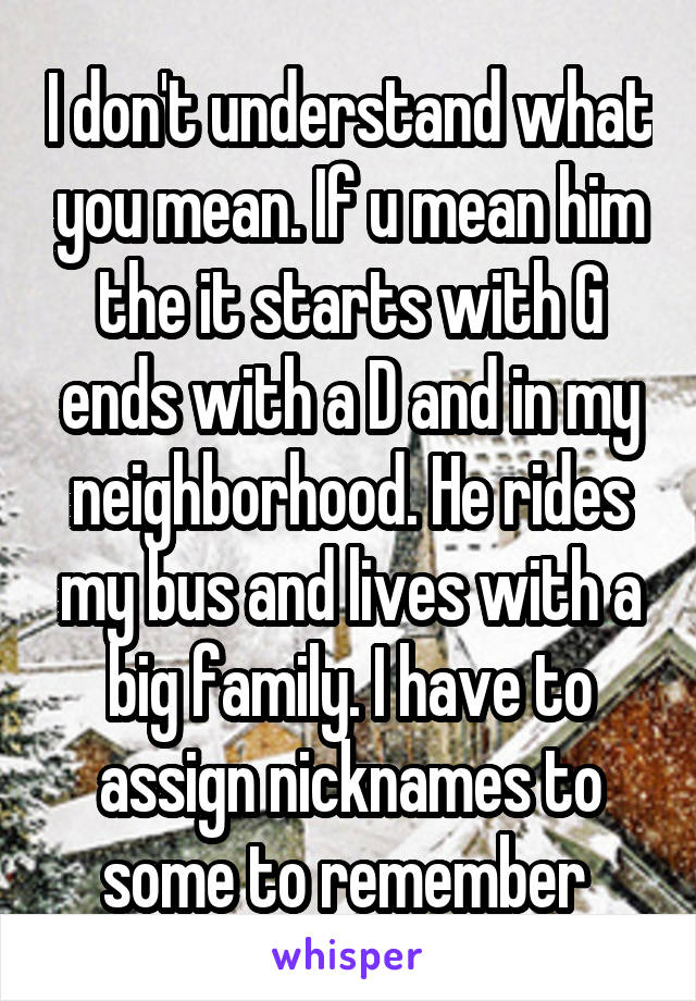 I don't understand what you mean. If u mean him the it starts with G ends with a D and in my neighborhood. He rides my bus and lives with a big family. I have to assign nicknames to some to remember 