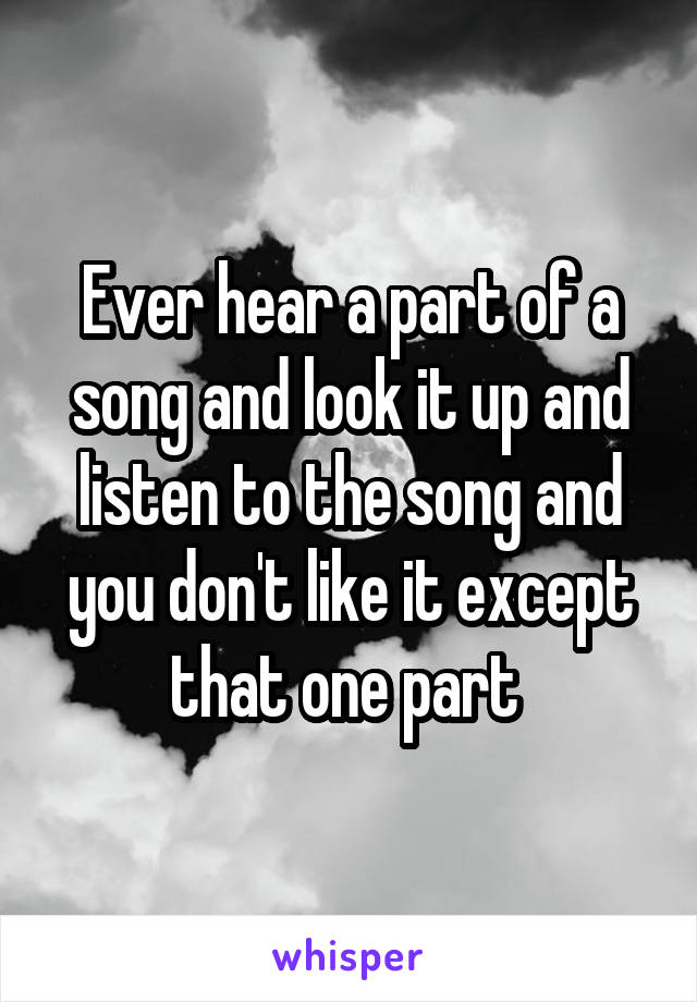 Ever hear a part of a song and look it up and listen to the song and you don't like it except that one part 