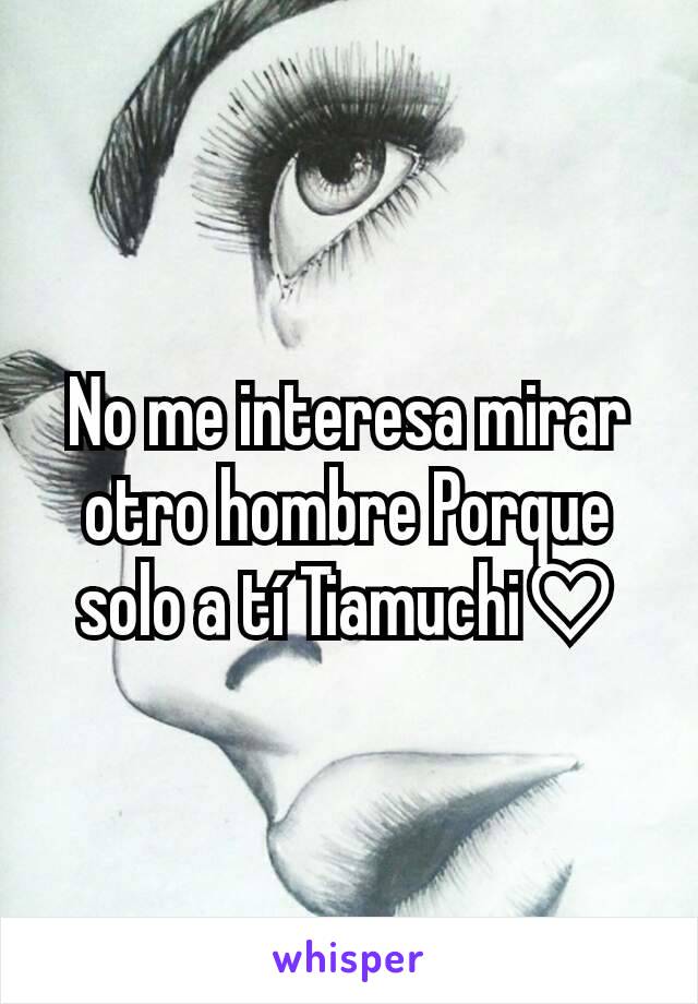 No me interesa mirar otro hombre Porque solo a tí Tiamuchi♡