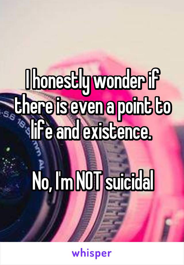 I honestly wonder if there is even a point to life and existence. 

No, I'm NOT suicidal