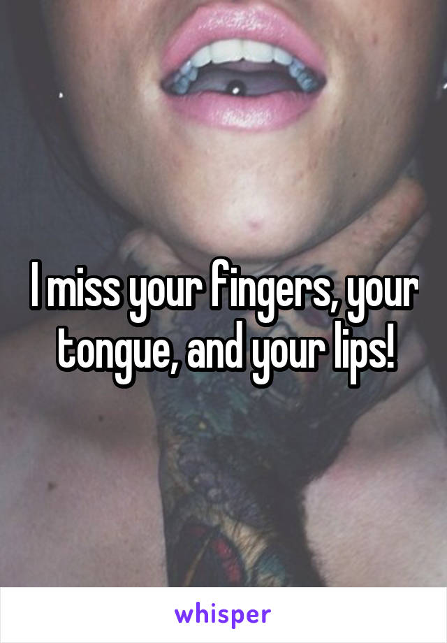 I miss your fingers, your tongue, and your lips!