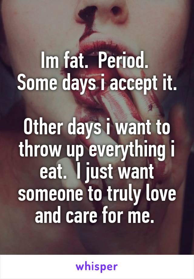 Im fat.  Period. 
Some days i accept it. 
Other days i want to throw up everything i eat.  I just want someone to truly love and care for me. 