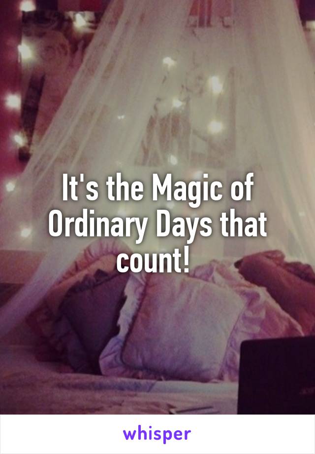 It's the Magic of Ordinary Days that count! 