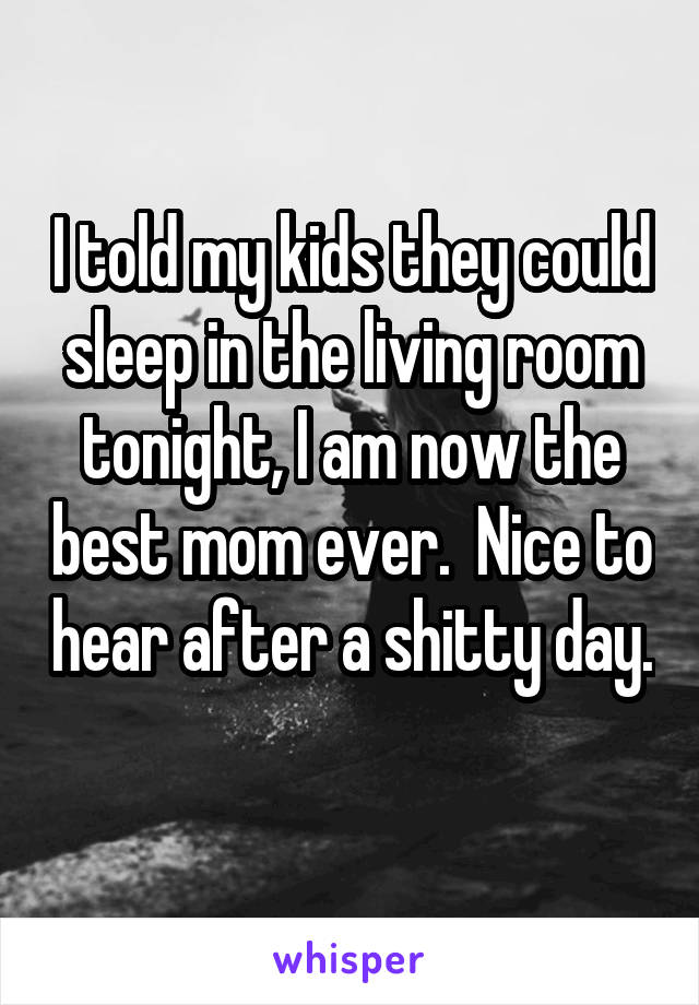 I told my kids they could sleep in the living room tonight, I am now the best mom ever.  Nice to hear after a shitty day.  