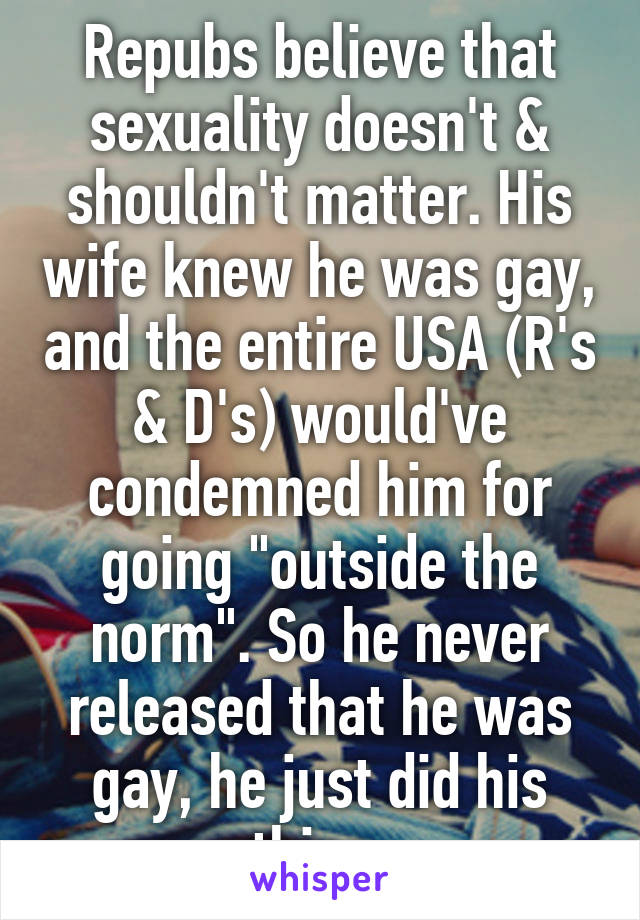 Repubs believe that sexuality doesn't & shouldn't matter. His wife knew he was gay, and the entire USA (R's & D's) would've condemned him for going "outside the norm". So he never released that he was gay, he just did his thing.