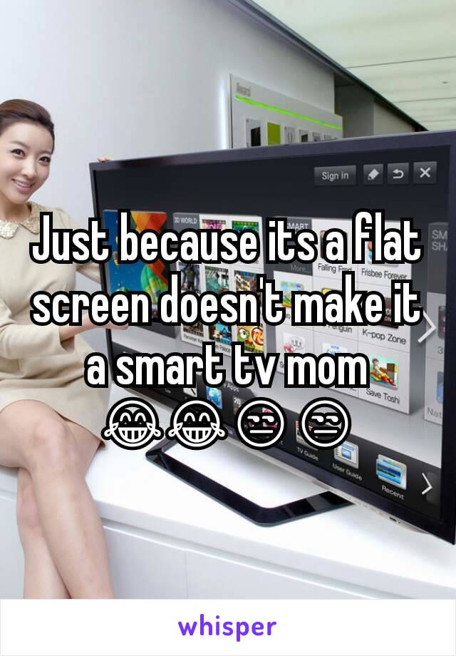 Just because its a flat screen doesn't make it a smart tv mom 😂😂😒😒