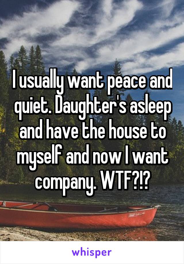 I usually want peace and quiet. Daughter's asleep and have the house to myself and now I want company. WTF?!?