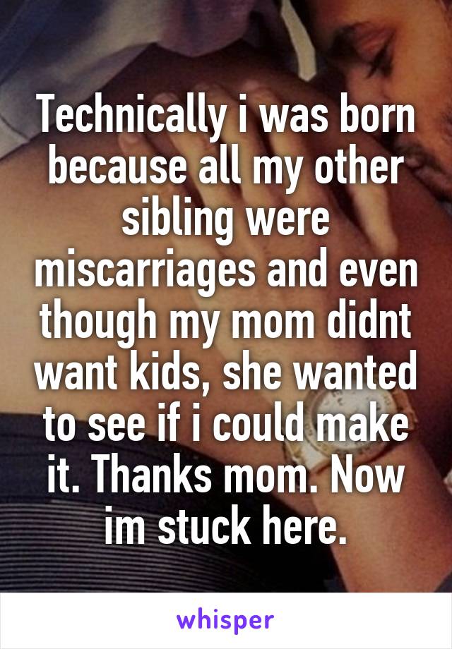 Technically i was born because all my other sibling were miscarriages and even though my mom didnt want kids, she wanted to see if i could make it. Thanks mom. Now im stuck here.