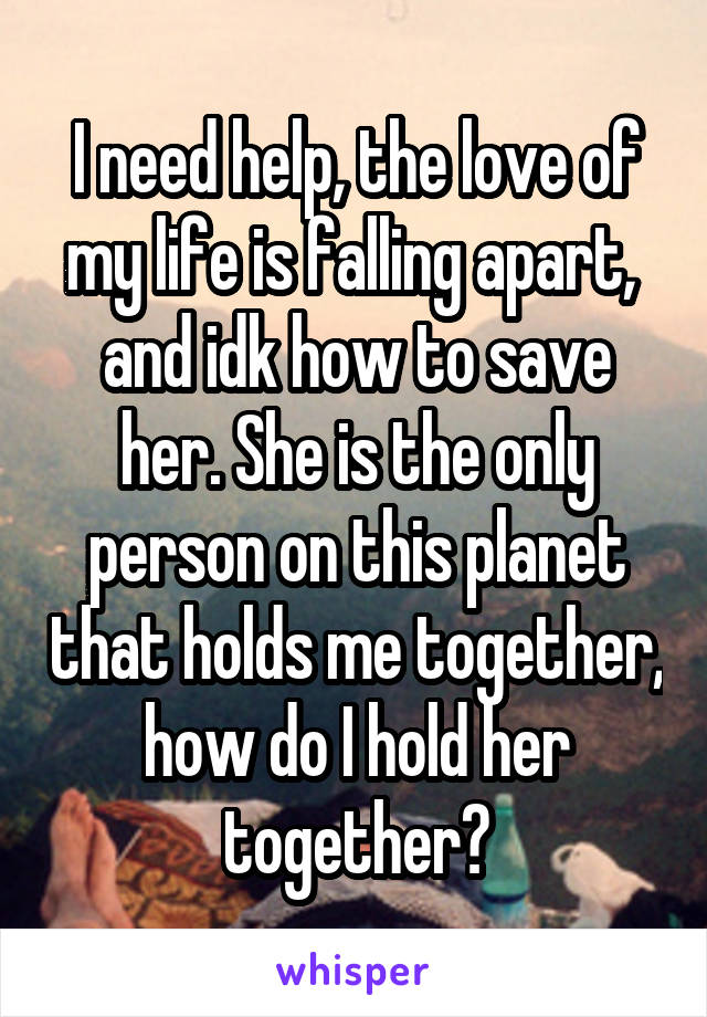 I need help, the love of my life is falling apart,  and idk how to save her. She is the only person on this planet that holds me together, how do I hold her together?