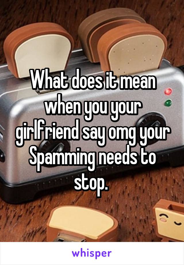 What does it mean when you your girlfriend say omg your Spamming needs to stop. 