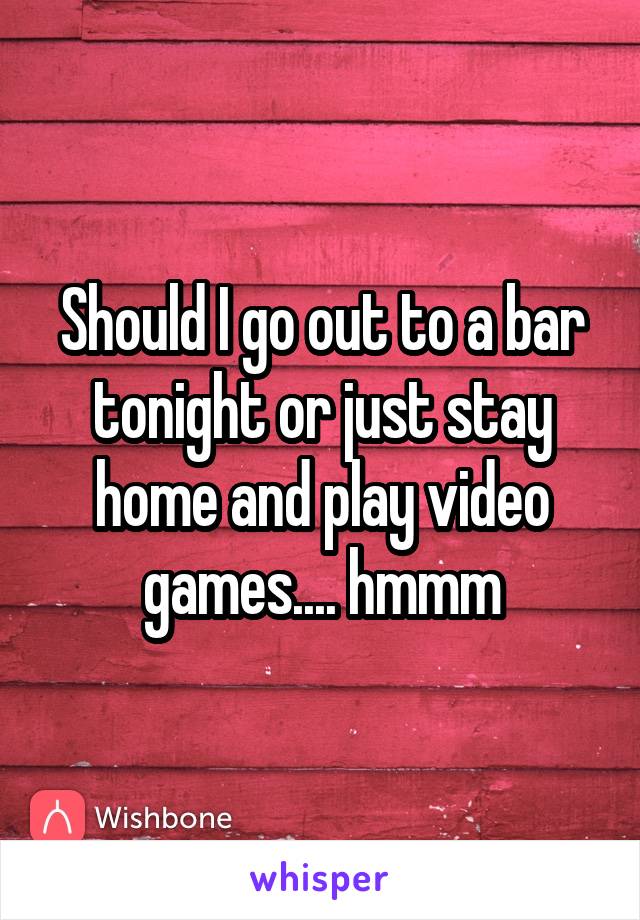 Should I go out to a bar tonight or just stay home and play video games.... hmmm