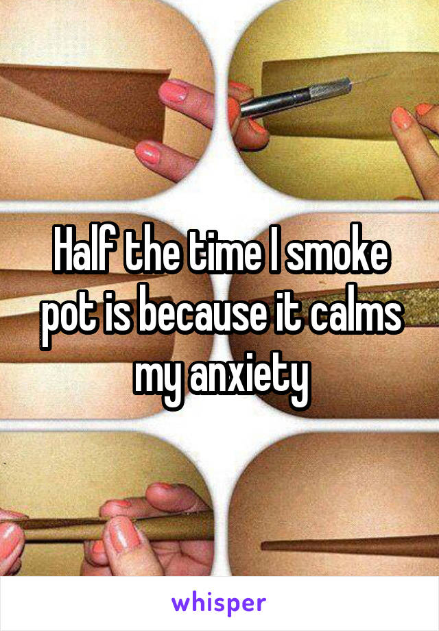 Half the time I smoke pot is because it calms my anxiety