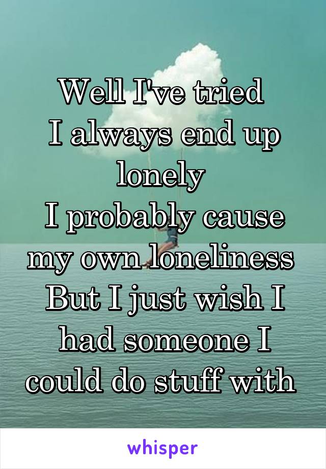 Well I've tried 
I always end up lonely 
I probably cause my own loneliness 
But I just wish I had someone I could do stuff with 