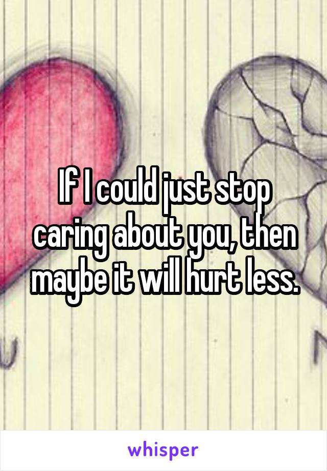 If I could just stop caring about you, then maybe it will hurt less.