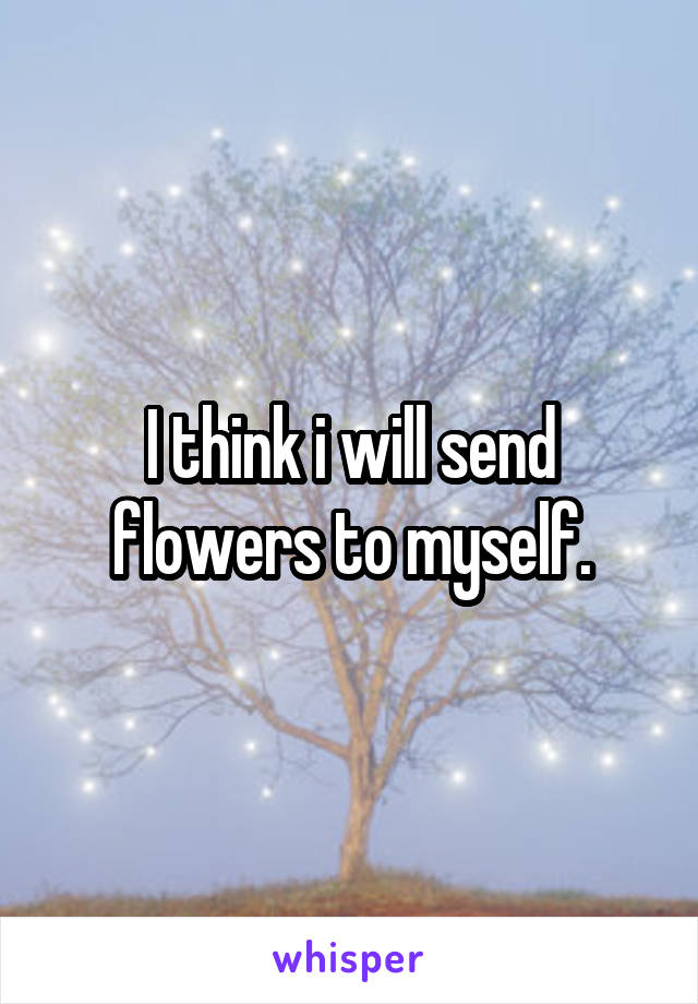 I think i will send flowers to myself.