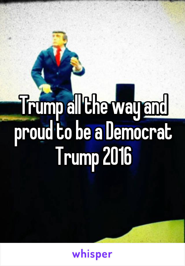 Trump all the way and proud to be a Democrat
Trump 2016