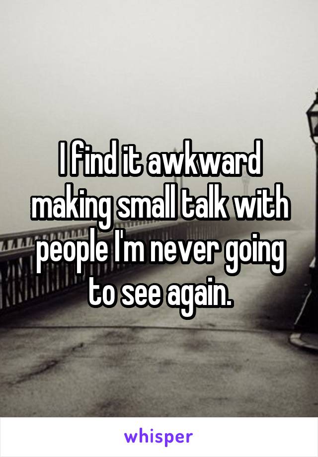 I find it awkward making small talk with people I'm never going to see again.