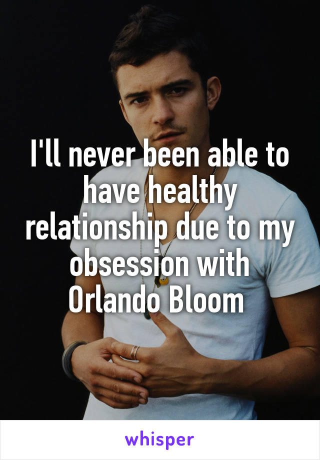 I'll never been able to have healthy relationship due to my obsession with Orlando Bloom 